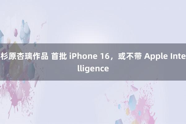 杉原杏璃作品 首批 iPhone 16，或不带 Apple Intelligence