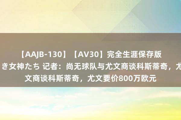 【AAJB-130】【AV30】完全生涯保存版 永遠なる淫舞 美しき女神たち 记者：尚无球队与尤文商谈科斯蒂奇，尤文要价800万欧元