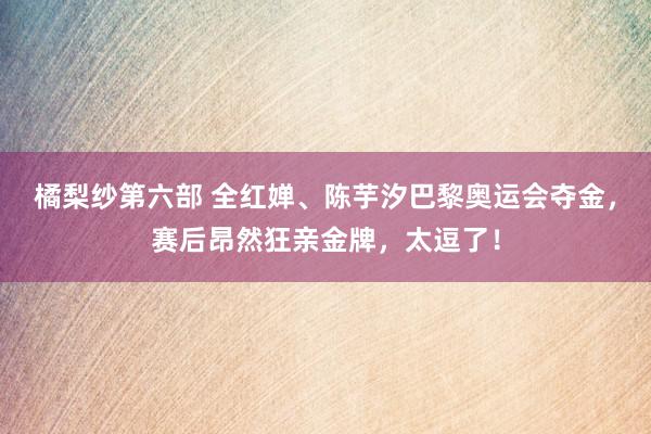 橘梨纱第六部 全红婵、陈芋汐巴黎奥运会夺金，赛后昂然狂亲金牌，太逗了！