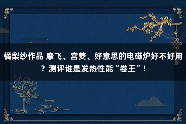 橘梨纱作品 摩飞、宫菱、好意思的电磁炉好不好用？测评谁是发热性能“卷王”！