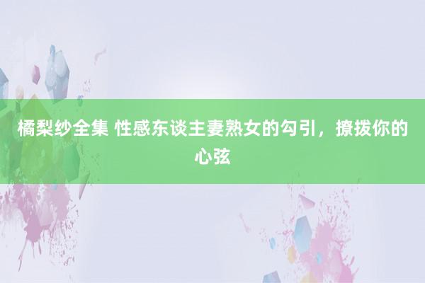 橘梨纱全集 性感东谈主妻熟女的勾引，撩拨你的心弦