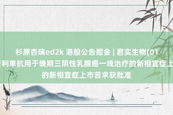 杉原杏璃ed2k 港股公告掘金 | 君实生物(01877)：特瑞普利单抗用于晚期三阴性乳腺癌一线治疗的新相宜症上市苦求获批准