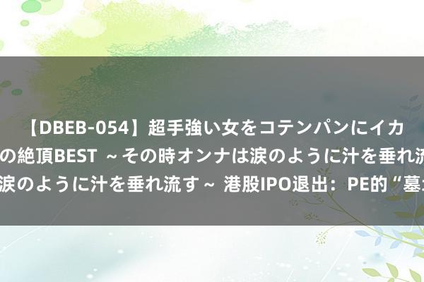 【DBEB-054】超手強い女をコテンパンにイカせまくる！危険な香りの絶頂BEST ～その時オンナは涙のように汁を垂れ流す～ 港股IPO退出：PE的“墓地”？