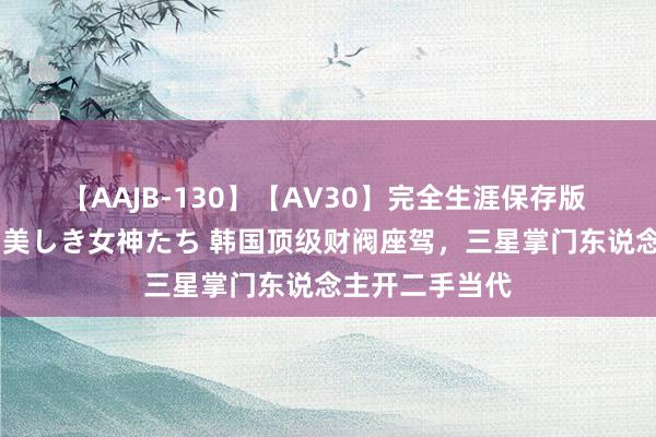 【AAJB-130】【AV30】完全生涯保存版 永遠なる淫舞 美しき女神たち 韩国顶级财阀座驾，三星掌门东说念主开二手当代