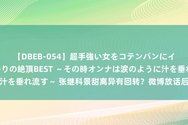 【DBEB-054】超手強い女をコテンパンにイカせまくる！危険な香りの絶頂BEST ～その時オンナは涙のように汁を垂れ流す～ 张继科景甜离异有回转？微博放话后景甜的反馈惊呆网友