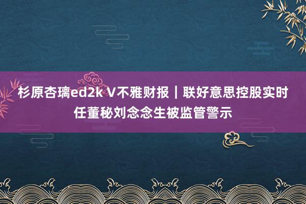 杉原杏璃ed2k V不雅财报｜联好意思控股实时任董秘刘念念生被监管警示