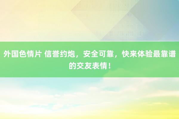 外国色情片 信誉约炮，安全可靠，快来体验最靠谱的交友表情！