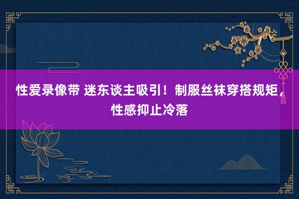 性爱录像带 迷东谈主吸引！制服丝袜穿搭规矩，性感抑止冷落