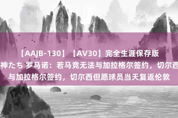 【AAJB-130】【AV30】完全生涯保存版 永遠なる淫舞 美しき女神たち 罗马诺：若马竞无法与加拉格尔签约，切尔西但愿球员当天复返伦敦