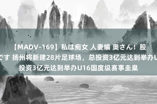 【MADV-169】私は痴女 人妻編 奥さん！股間の刺激が強すぎです 扬州将新建28片足球场，总投资3亿元达到举办U16国度级赛事圭臬