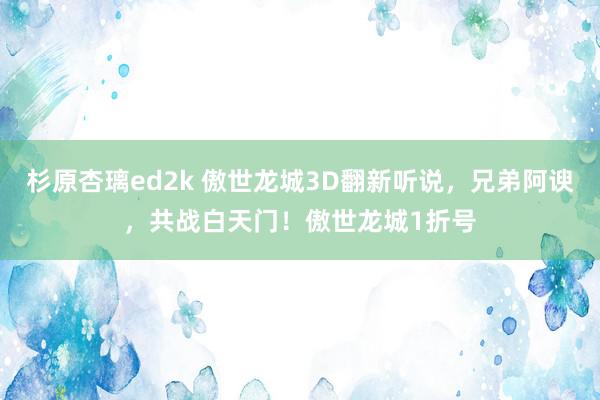 杉原杏璃ed2k 傲世龙城3D翻新听说，兄弟阿谀，共战白天门！傲世龙城1折号