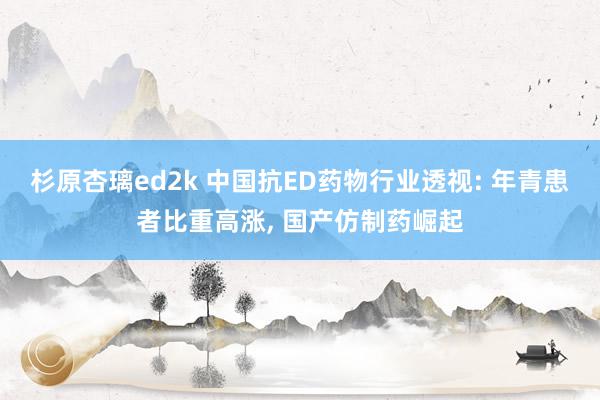 杉原杏璃ed2k 中国抗ED药物行业透视: 年青患者比重高涨, 国产仿制药崛起