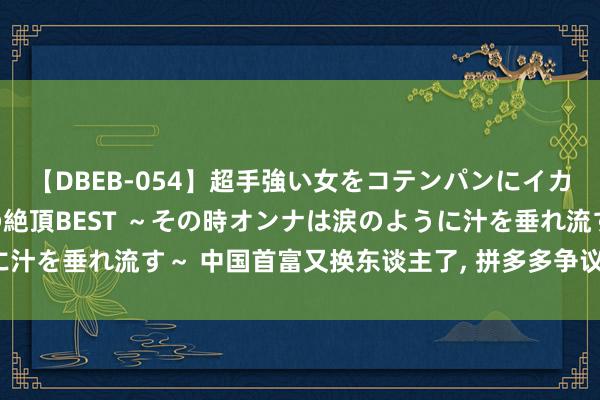 【DBEB-054】超手強い女をコテンパンにイカせまくる！危険な香りの絶頂BEST ～その時オンナは涙のように汁を垂れ流す～ 中国首富又换东谈主了, 拼多多争议也多能走远吗?