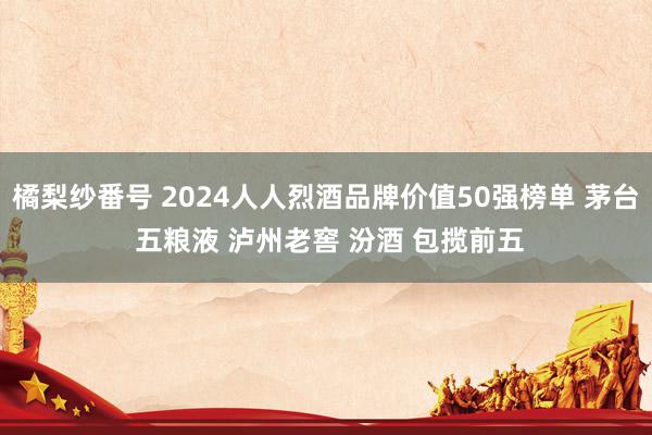 橘梨纱番号 2024人人烈酒品牌价值50强榜单 茅台 五粮液 泸州老窖 汾酒 包揽前五