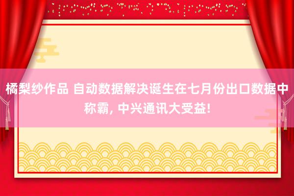 橘梨纱作品 自动数据解决诞生在七月份出口数据中称霸, 中兴通讯大受益!