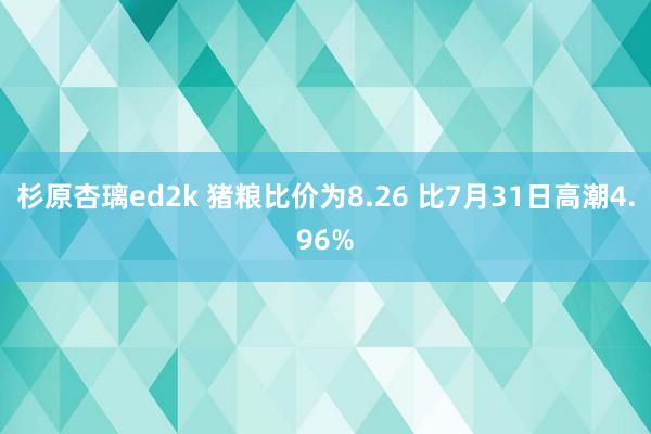 杉原杏璃ed2k 猪粮比价为8.26 比7月31日高潮4.96%