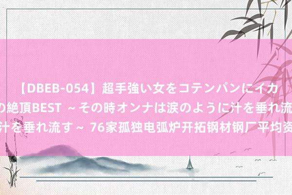 【DBEB-054】超手強い女をコテンパンにイカせまくる！危険な香りの絶頂BEST ～その時オンナは涙のように汁を垂れ流す～ 76家孤独电弧炉开拓钢材钢厂平均资本为3437元/吨