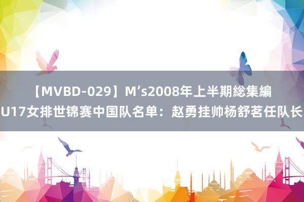 【MVBD-029】M’s2008年上半期総集編 U17女排世锦赛中国队名单：赵勇挂帅杨舒茗任队长