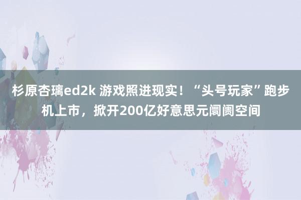 杉原杏璃ed2k 游戏照进现实！“头号玩家”跑步机上市，掀开200亿好意思元阛阓空间