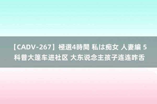 【CADV-267】極選4時間 私は痴女 人妻編 5 科普大篷车进社区 大东说念主孩子连连咋舌