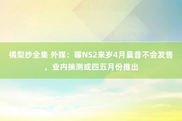 橘梨纱全集 外媒：曝NS2来岁4月曩昔不会发售，业内揣测或四五月份推出