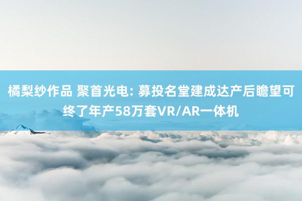 橘梨纱作品 聚首光电: 募投名堂建成达产后瞻望可终了年产58万套VR/AR一体机