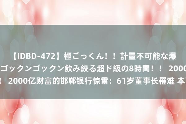 【IDBD-472】極ごっくん！！計量不可能な爆量ザーメンをS級女優がゴックンゴックン飲み絞る超ド級の8時間！！ 2000亿财富的邯郸银行惊雷：61岁董事长罹难 本可退休超期执戟