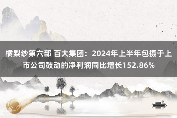 橘梨纱第六部 百大集团：2024年上半年包摄于上市公司鼓动的净利润同比增长152.86%