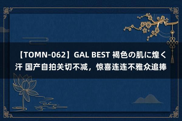 【TOMN-062】GAL BEST 褐色の肌に煌く汗 国产自拍关切不减，惊喜连连不雅众追捧