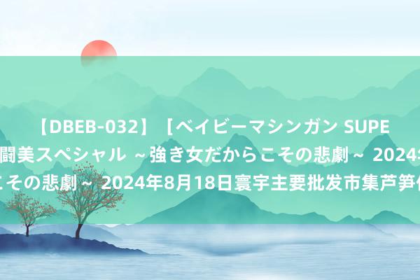 【DBEB-032】［ベイビーマシンガン SUPER BEST ］ガチンコ女闘美スペシャル ～強き女だからこその悲劇～ 2024年8月18日寰宇主要批发市集芦笋价钱行情