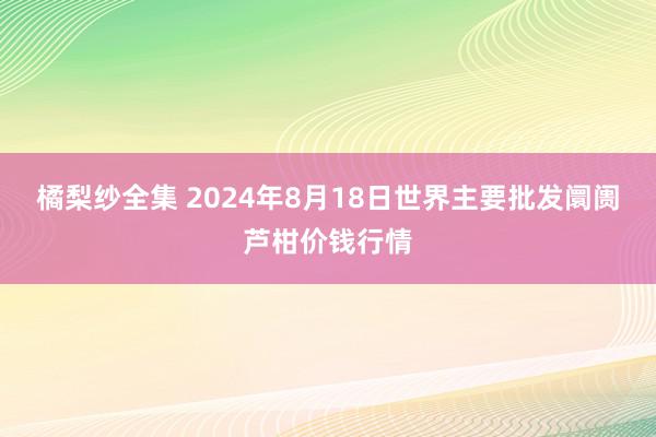 橘梨纱全集 2024年8月18日世界主要批发阛阓芦柑价钱行情