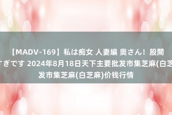 【MADV-169】私は痴女 人妻編 奥さん！股間の刺激が強すぎです 2024年8月18日天下主要批发市集芝麻(白芝麻)价钱行情