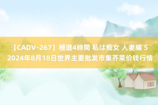 【CADV-267】極選4時間 私は痴女 人妻編 5 2024年8月18日世界主要批发市集芥菜价钱行情