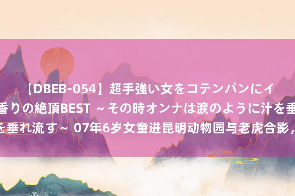 【DBEB-054】超手強い女をコテンパンにイカせまくる！危険な香りの絶頂BEST ～その時オンナは涙のように汁を垂れ流す～ 07年6岁女童进昆明动物园与老虎合影，被受惊的老虎咬碎头颅