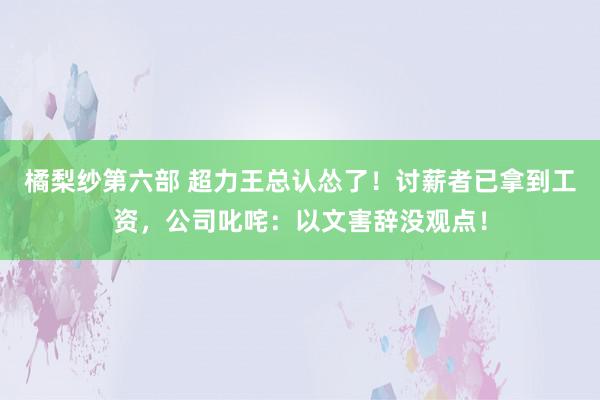 橘梨纱第六部 超力王总认怂了！讨薪者已拿到工资，公司叱咤：以文害辞没观点！