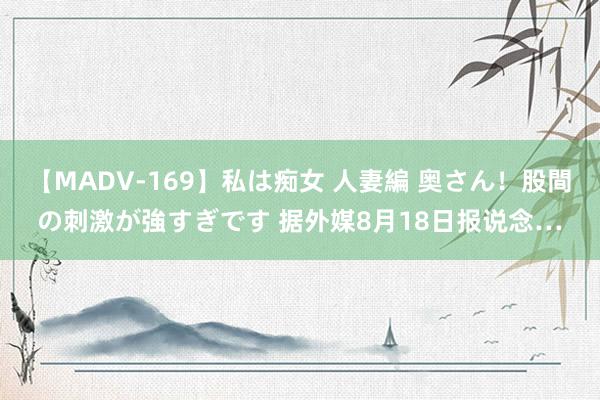 【MADV-169】私は痴女 人妻編 奥さん！股間の刺激が強すぎです 据外媒8月18日报说念…