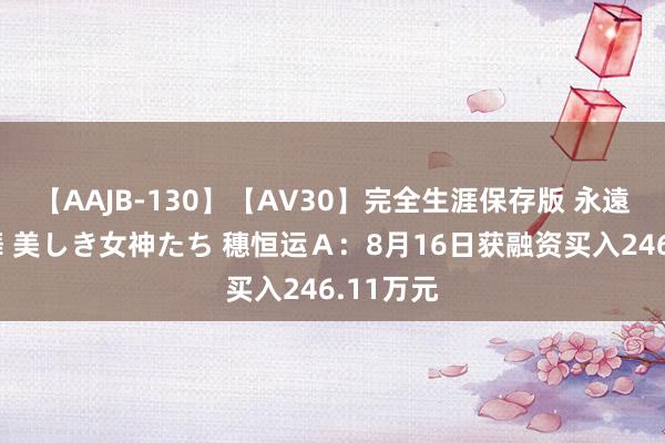 【AAJB-130】【AV30】完全生涯保存版 永遠なる淫舞 美しき女神たち 穗恒运Ａ：8月16日获融资买入246.11万元