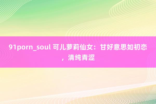 91porn_soul 可儿萝莉仙女：甘好意思如初恋，清纯青涩