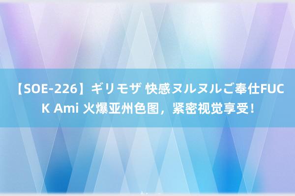 【SOE-226】ギリモザ 快感ヌルヌルご奉仕FUCK Ami 火爆亚州色图，紧密视觉享受！