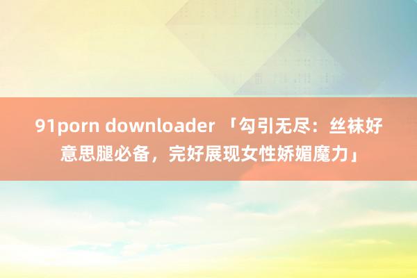 91porn downloader 「勾引无尽：丝袜好意思腿必备，完好展现女性娇媚魔力」