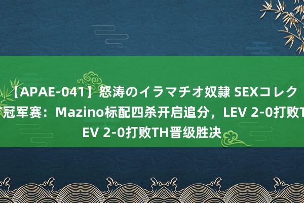 【APAE-041】怒涛のイラマチオ奴隷 SEXコレクション VCT冠军赛：Mazino标配四杀开启追分，LEV 2-0打败TH晋级胜决