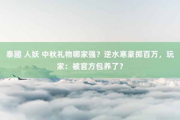 泰國 人妖 中秋礼物哪家强？逆水寒豪掷百万，玩家：被官方包养了？