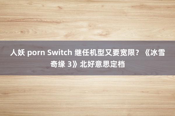 人妖 porn Switch 继任机型又要宽限？《冰雪奇缘 3》北好意思定档