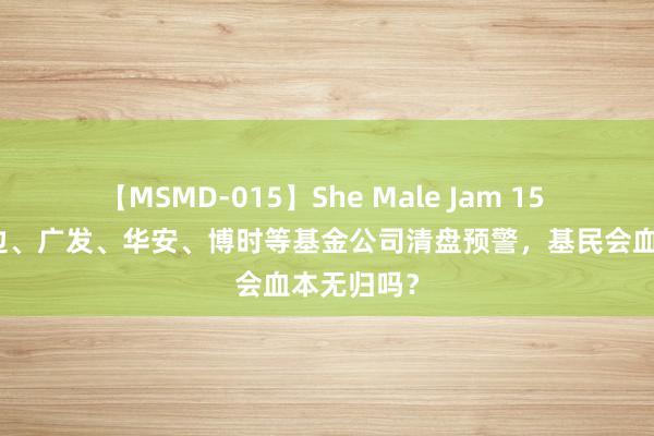 【MSMD-015】She Male Jam 15 危机！南边、广发、华安、博时等基金公司清盘预警，基民会血本无归吗？