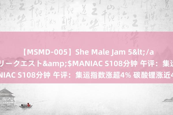 【MSMD-005】She Male Jam 5</a>2008-08-04グローリークエスト&$MANIAC S108分钟 午评：集运指数涨超4% 碳酸锂涨近4%