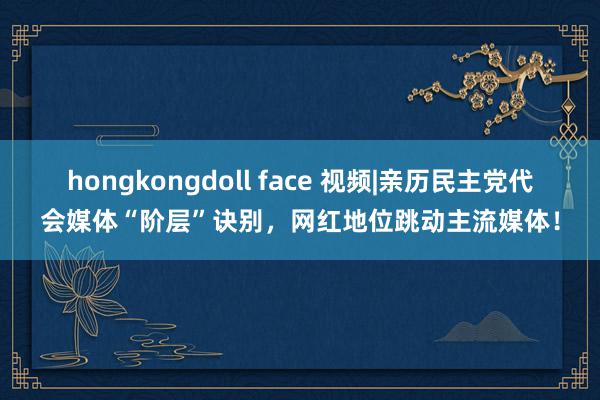 hongkongdoll face 视频|亲历民主党代会媒体“阶层”诀别，网红地位跳动主流媒体！