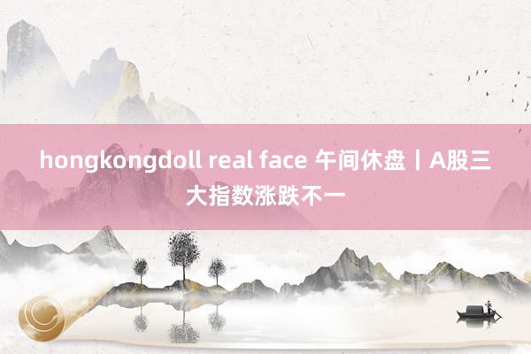 hongkongdoll real face 午间休盘丨A股三大指数涨跌不一