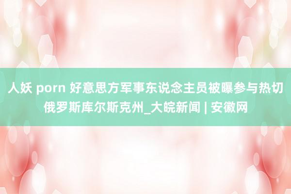 人妖 porn 好意思方军事东说念主员被曝参与热切俄罗斯库尔斯克州_大皖新闻 | 安徽网