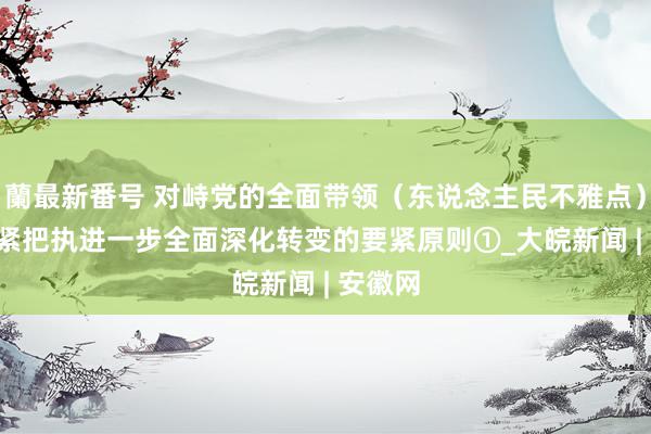 蘭最新番号 对峙党的全面带领（东说念主民不雅点） ——紧紧把执进一步全面深化转变的要紧原则①_大皖新闻 | 安徽网