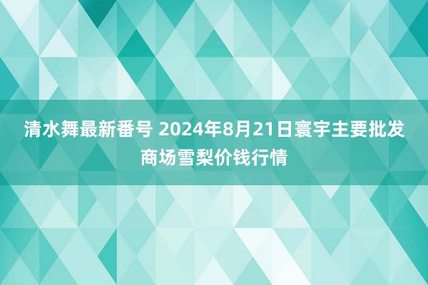 清水舞最新番号 2024年8月21日寰宇主要批发商场雪梨价钱行情